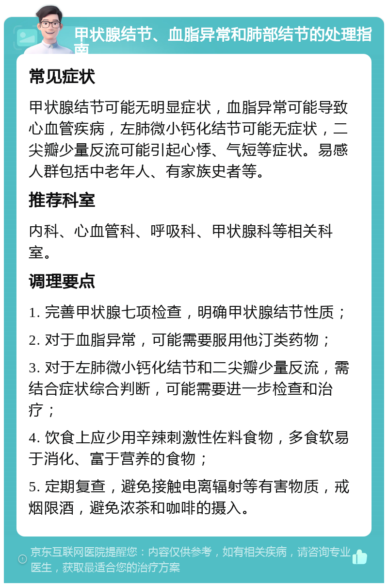 甲状腺结节、血脂异常和肺部结节的处理指南 常见症状 甲状腺结节可能无明显症状，血脂异常可能导致心血管疾病，左肺微小钙化结节可能无症状，二尖瓣少量反流可能引起心悸、气短等症状。易感人群包括中老年人、有家族史者等。 推荐科室 内科、心血管科、呼吸科、甲状腺科等相关科室。 调理要点 1. 完善甲状腺七项检查，明确甲状腺结节性质； 2. 对于血脂异常，可能需要服用他汀类药物； 3. 对于左肺微小钙化结节和二尖瓣少量反流，需结合症状综合判断，可能需要进一步检查和治疗； 4. 饮食上应少用辛辣刺激性佐料食物，多食软易于消化、富于营养的食物； 5. 定期复查，避免接触电离辐射等有害物质，戒烟限酒，避免浓茶和咖啡的摄入。