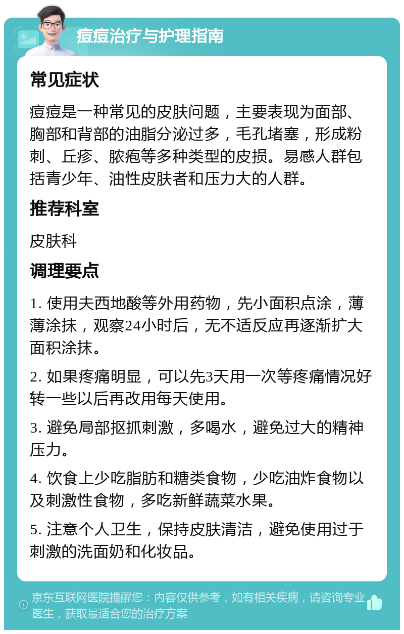 痘痘治疗与护理指南 常见症状 痘痘是一种常见的皮肤问题，主要表现为面部、胸部和背部的油脂分泌过多，毛孔堵塞，形成粉刺、丘疹、脓疱等多种类型的皮损。易感人群包括青少年、油性皮肤者和压力大的人群。 推荐科室 皮肤科 调理要点 1. 使用夫西地酸等外用药物，先小面积点涂，薄薄涂抹，观察24小时后，无不适反应再逐渐扩大面积涂抹。 2. 如果疼痛明显，可以先3天用一次等疼痛情况好转一些以后再改用每天使用。 3. 避免局部抠抓刺激，多喝水，避免过大的精神压力。 4. 饮食上少吃脂肪和糖类食物，少吃油炸食物以及刺激性食物，多吃新鲜蔬菜水果。 5. 注意个人卫生，保持皮肤清洁，避免使用过于刺激的洗面奶和化妆品。