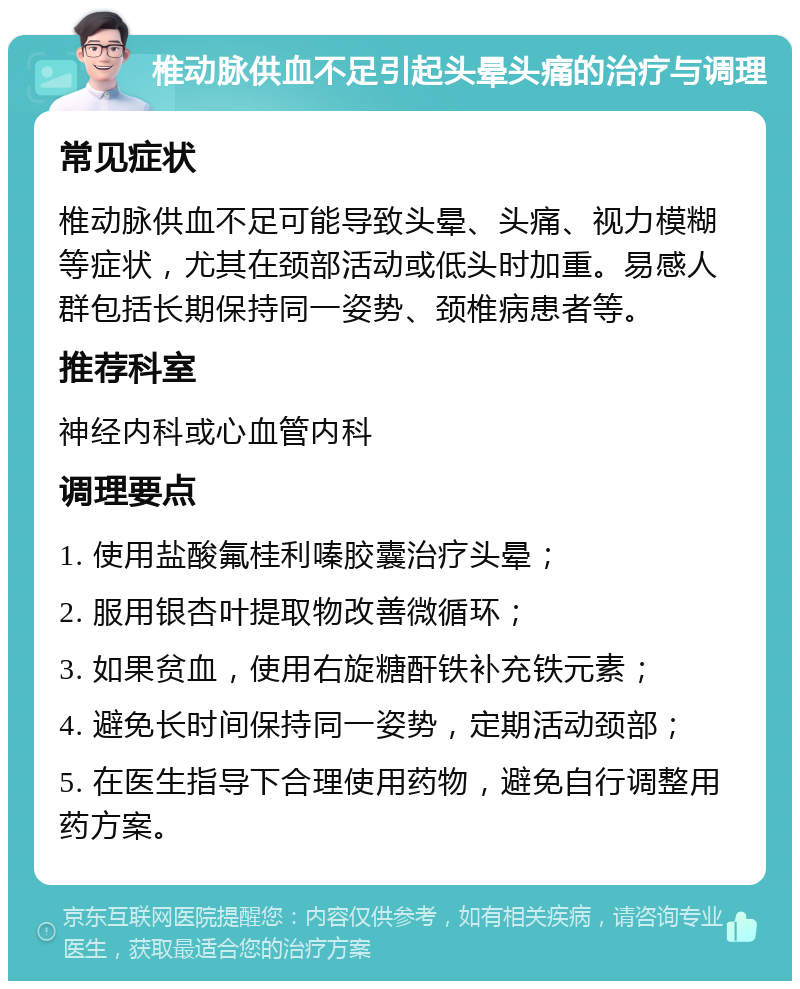 椎动脉供血不足引起头晕头痛的治疗与调理 常见症状 椎动脉供血不足可能导致头晕、头痛、视力模糊等症状，尤其在颈部活动或低头时加重。易感人群包括长期保持同一姿势、颈椎病患者等。 推荐科室 神经内科或心血管内科 调理要点 1. 使用盐酸氟桂利嗪胶囊治疗头晕； 2. 服用银杏叶提取物改善微循环； 3. 如果贫血，使用右旋糖酐铁补充铁元素； 4. 避免长时间保持同一姿势，定期活动颈部； 5. 在医生指导下合理使用药物，避免自行调整用药方案。