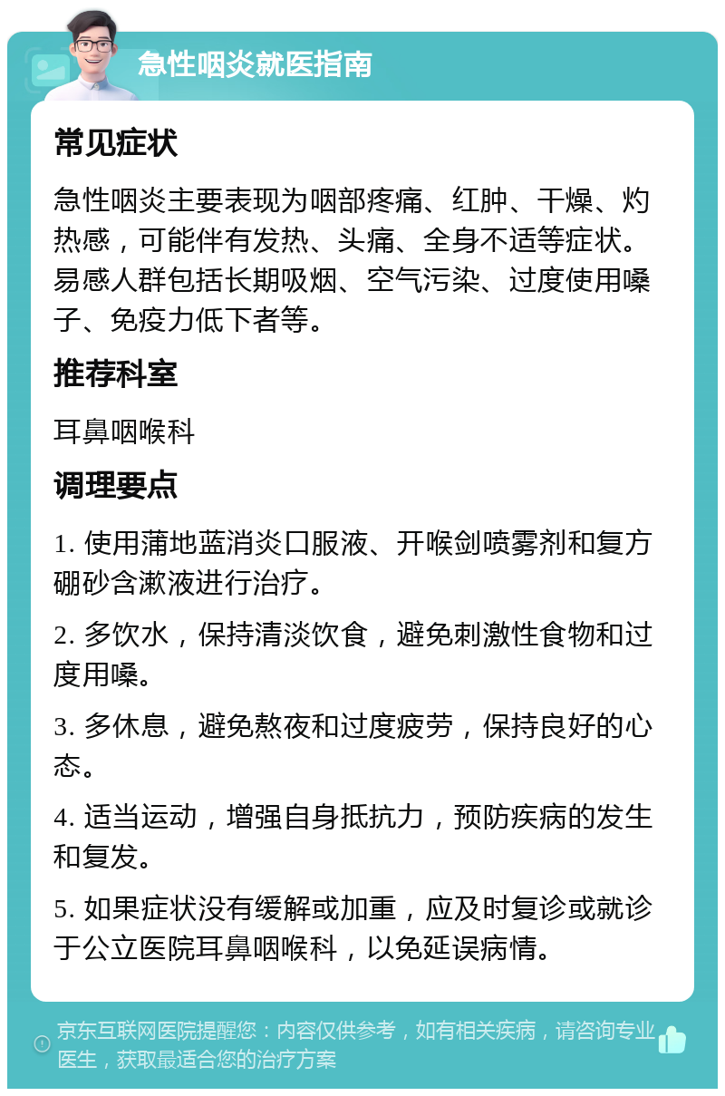 急性咽炎就医指南 常见症状 急性咽炎主要表现为咽部疼痛、红肿、干燥、灼热感，可能伴有发热、头痛、全身不适等症状。易感人群包括长期吸烟、空气污染、过度使用嗓子、免疫力低下者等。 推荐科室 耳鼻咽喉科 调理要点 1. 使用蒲地蓝消炎口服液、开喉剑喷雾剂和复方硼砂含漱液进行治疗。 2. 多饮水，保持清淡饮食，避免刺激性食物和过度用嗓。 3. 多休息，避免熬夜和过度疲劳，保持良好的心态。 4. 适当运动，增强自身抵抗力，预防疾病的发生和复发。 5. 如果症状没有缓解或加重，应及时复诊或就诊于公立医院耳鼻咽喉科，以免延误病情。