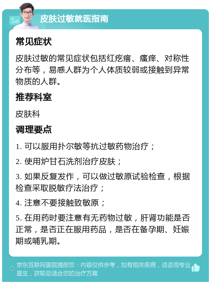 皮肤过敏就医指南 常见症状 皮肤过敏的常见症状包括红疙瘩、瘙痒、对称性分布等，易感人群为个人体质较弱或接触到异常物质的人群。 推荐科室 皮肤科 调理要点 1. 可以服用扑尔敏等抗过敏药物治疗； 2. 使用炉甘石洗剂治疗皮肤； 3. 如果反复发作，可以做过敏原试验检查，根据检查采取脱敏疗法治疗； 4. 注意不要接触致敏原； 5. 在用药时要注意有无药物过敏，肝肾功能是否正常，是否正在服用药品，是否在备孕期、妊娠期或哺乳期。