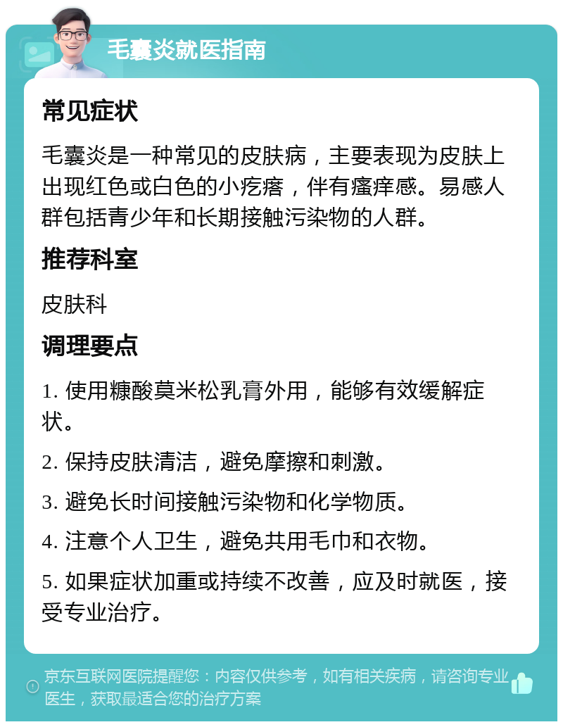 毛囊炎就医指南 常见症状 毛囊炎是一种常见的皮肤病，主要表现为皮肤上出现红色或白色的小疙瘩，伴有瘙痒感。易感人群包括青少年和长期接触污染物的人群。 推荐科室 皮肤科 调理要点 1. 使用糠酸莫米松乳膏外用，能够有效缓解症状。 2. 保持皮肤清洁，避免摩擦和刺激。 3. 避免长时间接触污染物和化学物质。 4. 注意个人卫生，避免共用毛巾和衣物。 5. 如果症状加重或持续不改善，应及时就医，接受专业治疗。