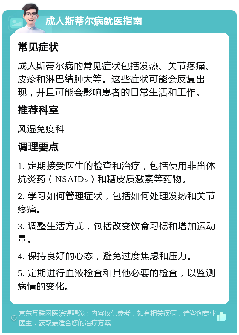 成人斯蒂尔病就医指南 常见症状 成人斯蒂尔病的常见症状包括发热、关节疼痛、皮疹和淋巴结肿大等。这些症状可能会反复出现，并且可能会影响患者的日常生活和工作。 推荐科室 风湿免疫科 调理要点 1. 定期接受医生的检查和治疗，包括使用非甾体抗炎药（NSAIDs）和糖皮质激素等药物。 2. 学习如何管理症状，包括如何处理发热和关节疼痛。 3. 调整生活方式，包括改变饮食习惯和增加运动量。 4. 保持良好的心态，避免过度焦虑和压力。 5. 定期进行血液检查和其他必要的检查，以监测病情的变化。