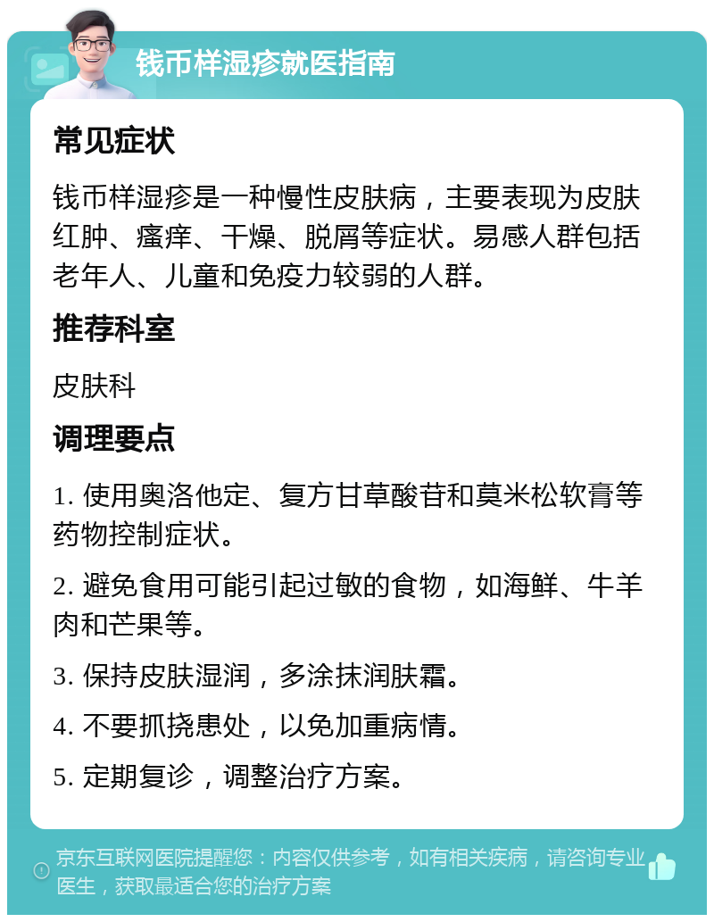 钱币样湿疹就医指南 常见症状 钱币样湿疹是一种慢性皮肤病，主要表现为皮肤红肿、瘙痒、干燥、脱屑等症状。易感人群包括老年人、儿童和免疫力较弱的人群。 推荐科室 皮肤科 调理要点 1. 使用奥洛他定、复方甘草酸苷和莫米松软膏等药物控制症状。 2. 避免食用可能引起过敏的食物，如海鲜、牛羊肉和芒果等。 3. 保持皮肤湿润，多涂抹润肤霜。 4. 不要抓挠患处，以免加重病情。 5. 定期复诊，调整治疗方案。