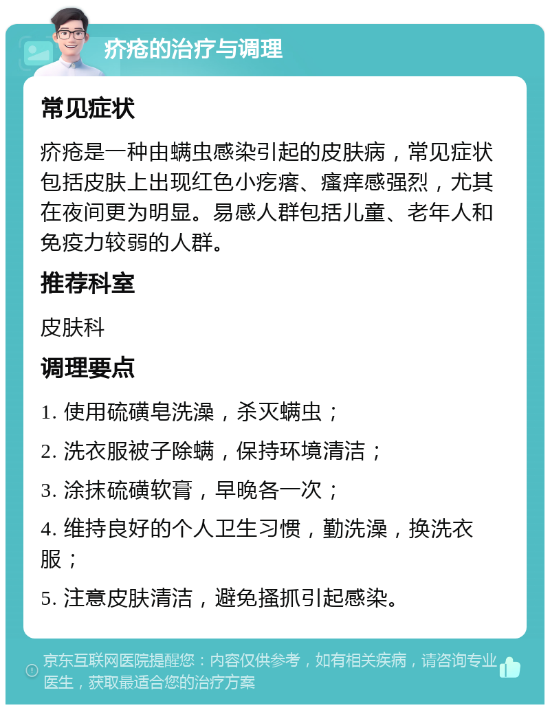 疥疮的治疗与调理 常见症状 疥疮是一种由螨虫感染引起的皮肤病，常见症状包括皮肤上出现红色小疙瘩、瘙痒感强烈，尤其在夜间更为明显。易感人群包括儿童、老年人和免疫力较弱的人群。 推荐科室 皮肤科 调理要点 1. 使用硫磺皂洗澡，杀灭螨虫； 2. 洗衣服被子除螨，保持环境清洁； 3. 涂抹硫磺软膏，早晚各一次； 4. 维持良好的个人卫生习惯，勤洗澡，换洗衣服； 5. 注意皮肤清洁，避免搔抓引起感染。