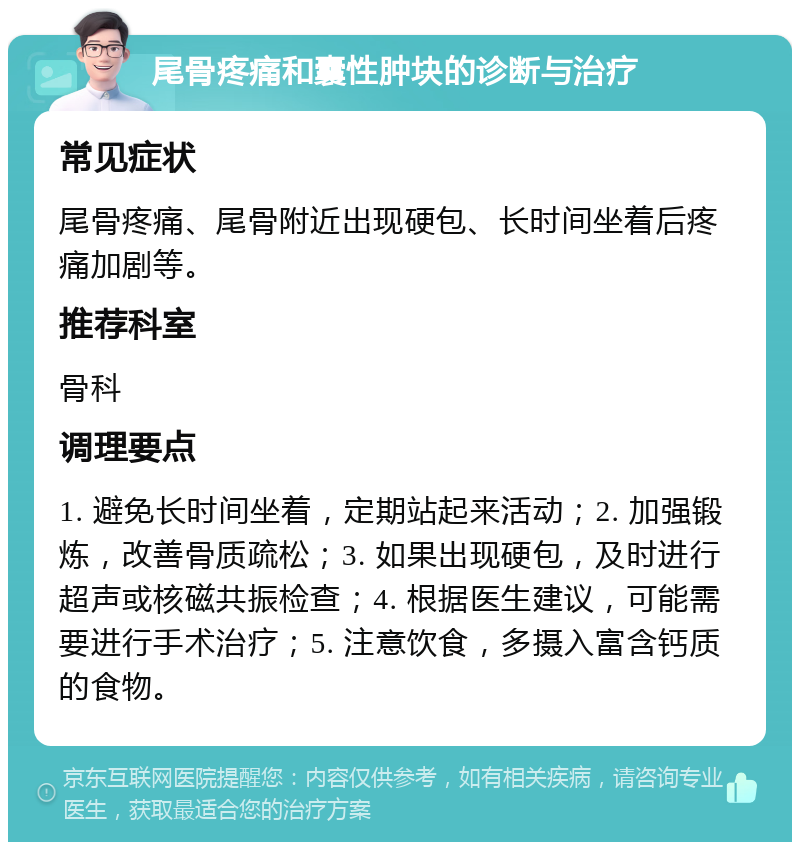 尾骨疼痛和囊性肿块的诊断与治疗 常见症状 尾骨疼痛、尾骨附近出现硬包、长时间坐着后疼痛加剧等。 推荐科室 骨科 调理要点 1. 避免长时间坐着，定期站起来活动；2. 加强锻炼，改善骨质疏松；3. 如果出现硬包，及时进行超声或核磁共振检查；4. 根据医生建议，可能需要进行手术治疗；5. 注意饮食，多摄入富含钙质的食物。