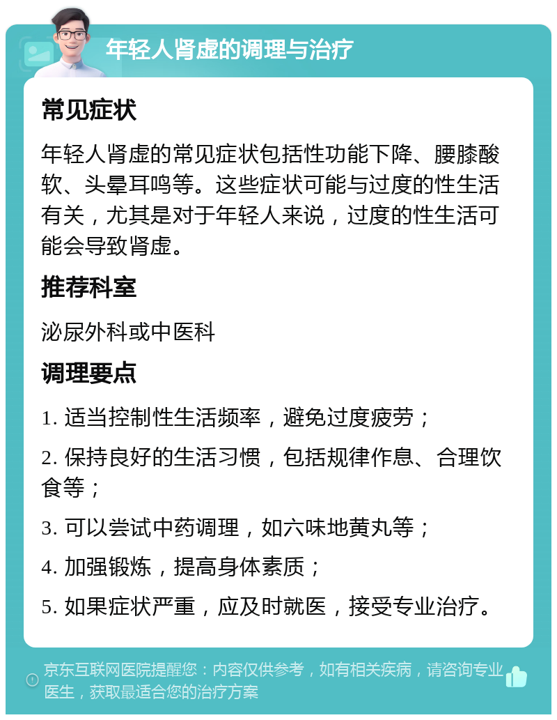 年轻人肾虚的调理与治疗 常见症状 年轻人肾虚的常见症状包括性功能下降、腰膝酸软、头晕耳鸣等。这些症状可能与过度的性生活有关，尤其是对于年轻人来说，过度的性生活可能会导致肾虚。 推荐科室 泌尿外科或中医科 调理要点 1. 适当控制性生活频率，避免过度疲劳； 2. 保持良好的生活习惯，包括规律作息、合理饮食等； 3. 可以尝试中药调理，如六味地黄丸等； 4. 加强锻炼，提高身体素质； 5. 如果症状严重，应及时就医，接受专业治疗。