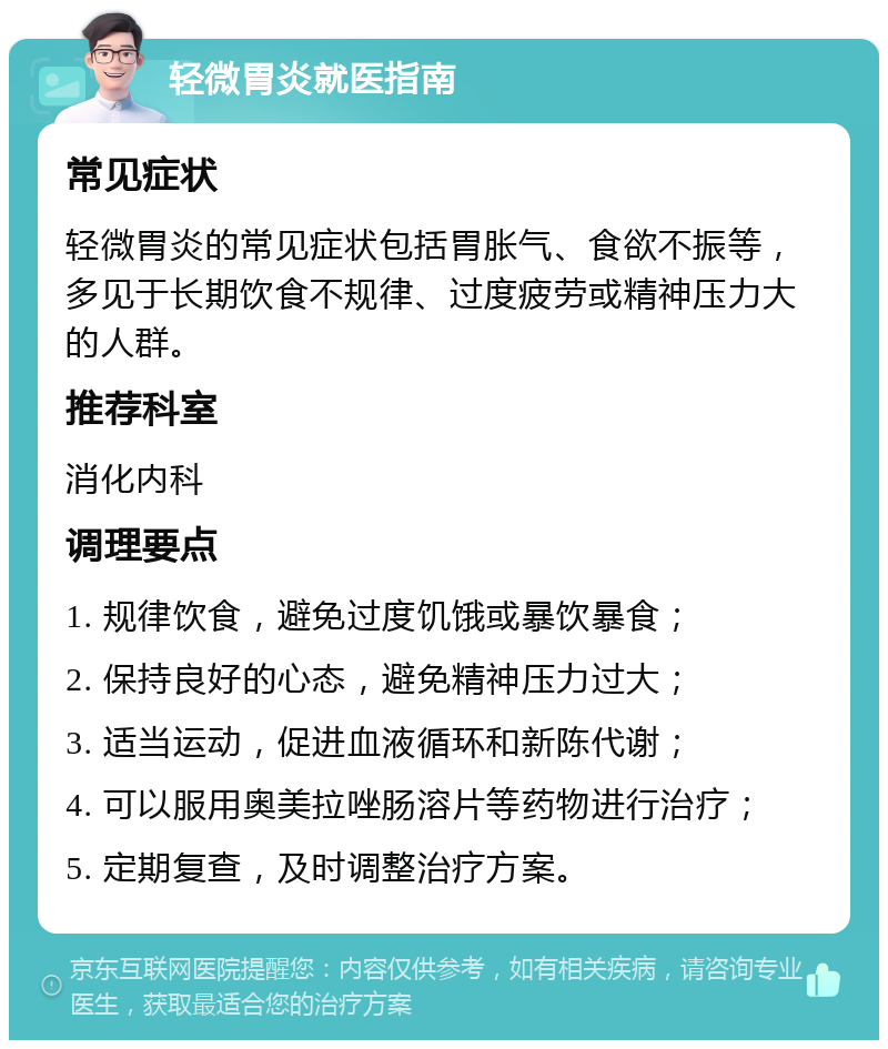 轻微胃炎就医指南 常见症状 轻微胃炎的常见症状包括胃胀气、食欲不振等，多见于长期饮食不规律、过度疲劳或精神压力大的人群。 推荐科室 消化内科 调理要点 1. 规律饮食，避免过度饥饿或暴饮暴食； 2. 保持良好的心态，避免精神压力过大； 3. 适当运动，促进血液循环和新陈代谢； 4. 可以服用奥美拉唑肠溶片等药物进行治疗； 5. 定期复查，及时调整治疗方案。