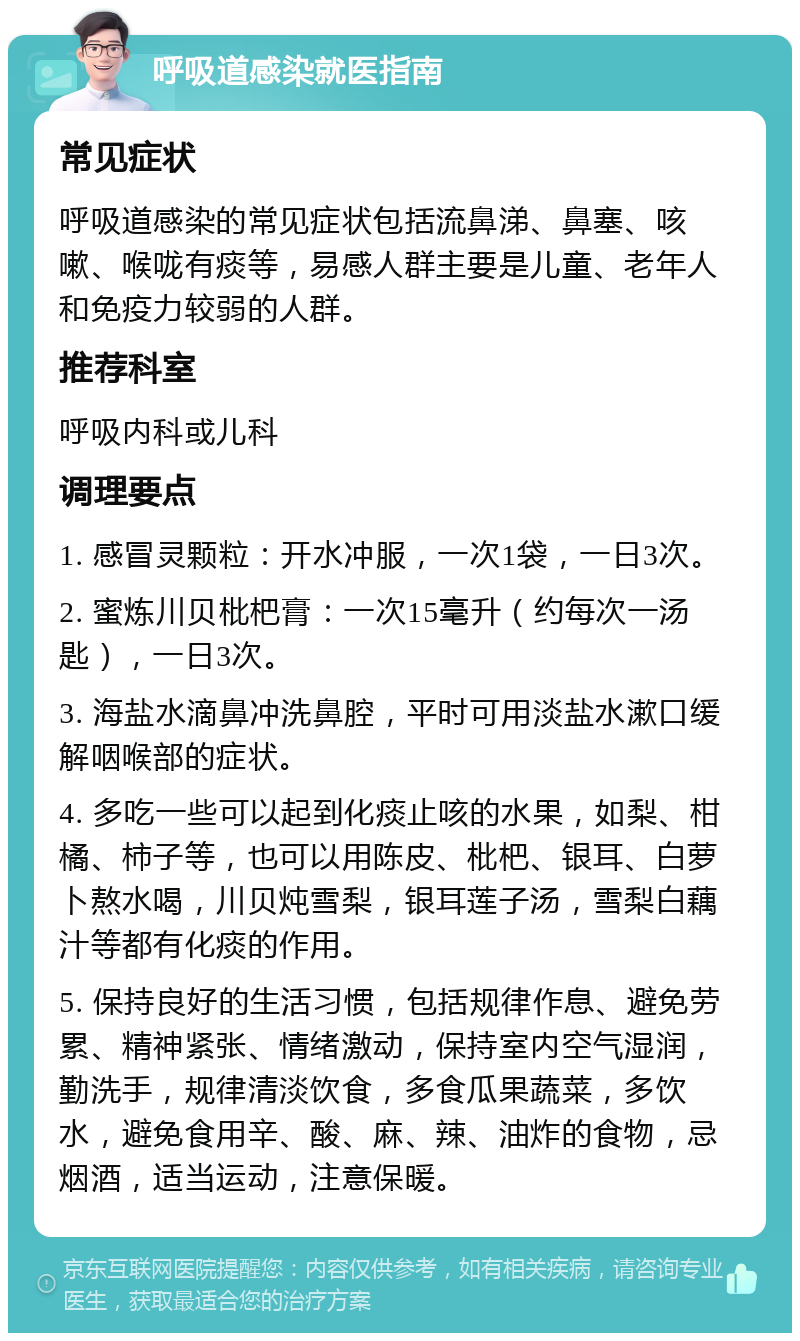 呼吸道感染就医指南 常见症状 呼吸道感染的常见症状包括流鼻涕、鼻塞、咳嗽、喉咙有痰等，易感人群主要是儿童、老年人和免疫力较弱的人群。 推荐科室 呼吸内科或儿科 调理要点 1. 感冒灵颗粒：开水冲服，一次1袋，一日3次。 2. 蜜炼川贝枇杷膏：一次15毫升（约每次一汤匙），一日3次。 3. 海盐水滴鼻冲洗鼻腔，平时可用淡盐水漱口缓解咽喉部的症状。 4. 多吃一些可以起到化痰止咳的水果，如梨、柑橘、柿子等，也可以用陈皮、枇杷、银耳、白萝卜熬水喝，川贝炖雪梨，银耳莲子汤，雪梨白藕汁等都有化痰的作用。 5. 保持良好的生活习惯，包括规律作息、避免劳累、精神紧张、情绪激动，保持室内空气湿润，勤洗手，规律清淡饮食，多食瓜果蔬菜，多饮水，避免食用辛、酸、麻、辣、油炸的食物，忌烟酒，适当运动，注意保暖。