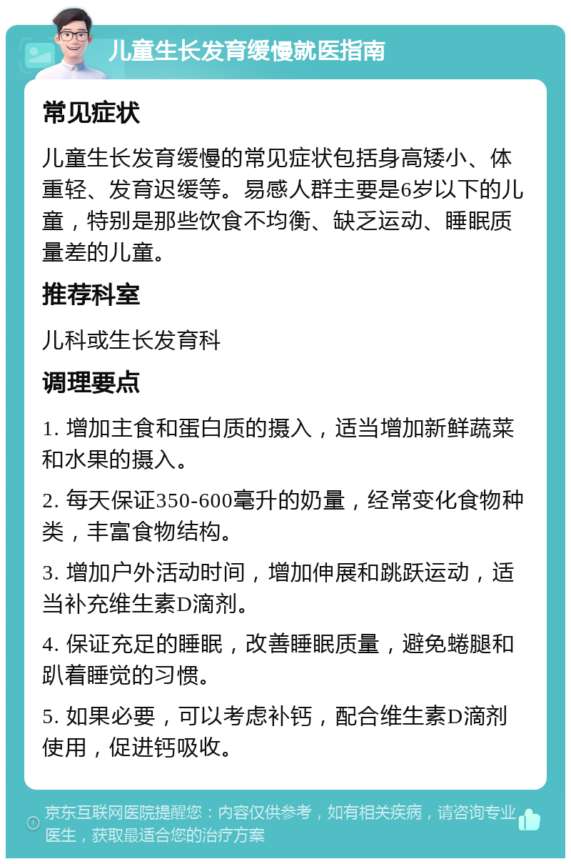 儿童生长发育缓慢就医指南 常见症状 儿童生长发育缓慢的常见症状包括身高矮小、体重轻、发育迟缓等。易感人群主要是6岁以下的儿童，特别是那些饮食不均衡、缺乏运动、睡眠质量差的儿童。 推荐科室 儿科或生长发育科 调理要点 1. 增加主食和蛋白质的摄入，适当增加新鲜蔬菜和水果的摄入。 2. 每天保证350-600毫升的奶量，经常变化食物种类，丰富食物结构。 3. 增加户外活动时间，增加伸展和跳跃运动，适当补充维生素D滴剂。 4. 保证充足的睡眠，改善睡眠质量，避免蜷腿和趴着睡觉的习惯。 5. 如果必要，可以考虑补钙，配合维生素D滴剂使用，促进钙吸收。