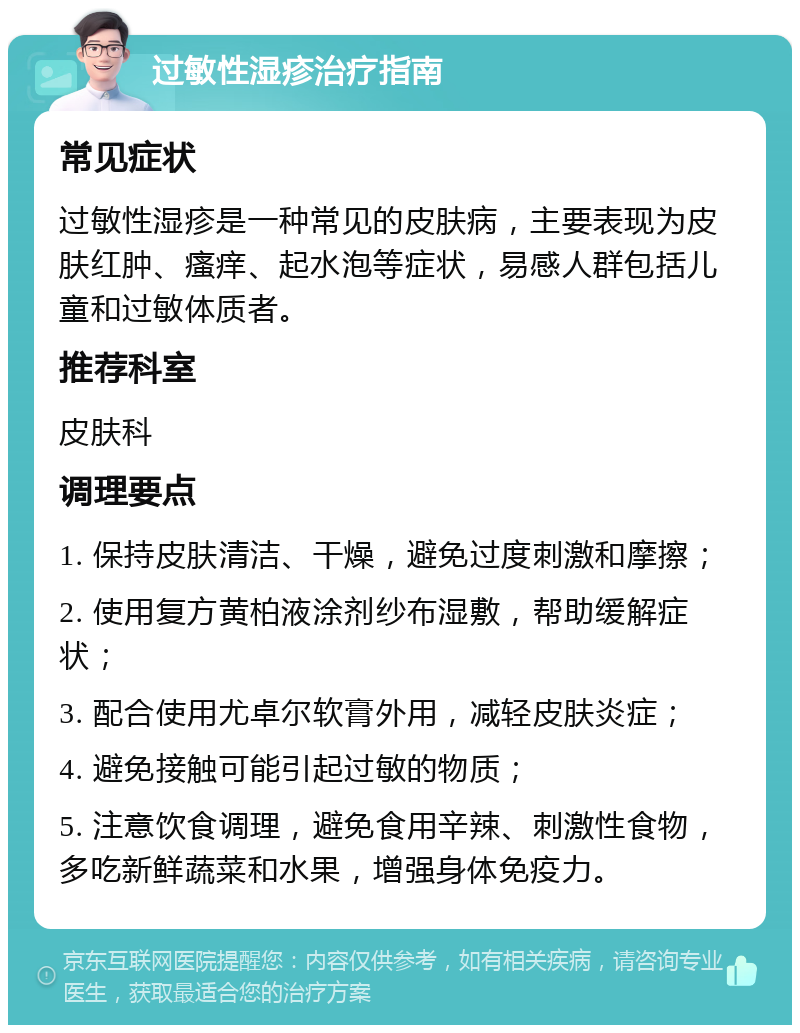 过敏性湿疹治疗指南 常见症状 过敏性湿疹是一种常见的皮肤病，主要表现为皮肤红肿、瘙痒、起水泡等症状，易感人群包括儿童和过敏体质者。 推荐科室 皮肤科 调理要点 1. 保持皮肤清洁、干燥，避免过度刺激和摩擦； 2. 使用复方黄柏液涂剂纱布湿敷，帮助缓解症状； 3. 配合使用尤卓尔软膏外用，减轻皮肤炎症； 4. 避免接触可能引起过敏的物质； 5. 注意饮食调理，避免食用辛辣、刺激性食物，多吃新鲜蔬菜和水果，增强身体免疫力。