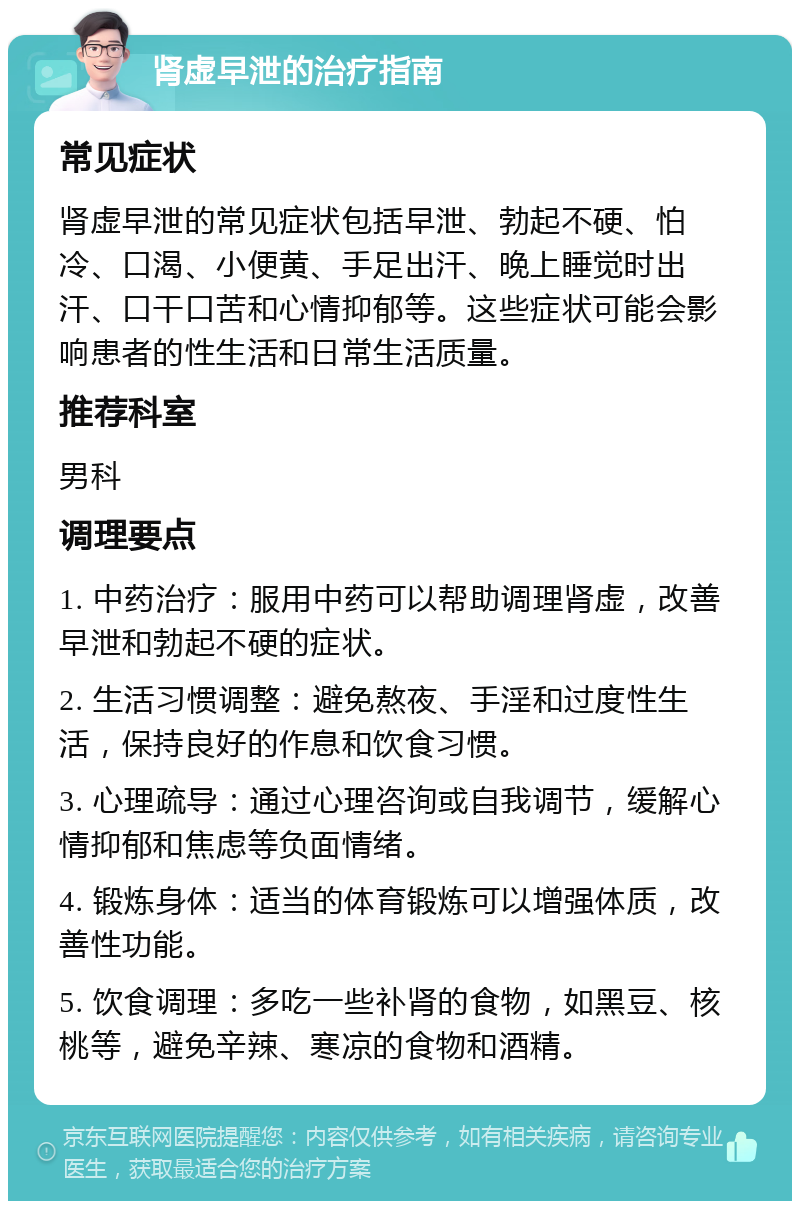 肾虚早泄的治疗指南 常见症状 肾虚早泄的常见症状包括早泄、勃起不硬、怕冷、口渴、小便黄、手足出汗、晚上睡觉时出汗、口干口苦和心情抑郁等。这些症状可能会影响患者的性生活和日常生活质量。 推荐科室 男科 调理要点 1. 中药治疗：服用中药可以帮助调理肾虚，改善早泄和勃起不硬的症状。 2. 生活习惯调整：避免熬夜、手淫和过度性生活，保持良好的作息和饮食习惯。 3. 心理疏导：通过心理咨询或自我调节，缓解心情抑郁和焦虑等负面情绪。 4. 锻炼身体：适当的体育锻炼可以增强体质，改善性功能。 5. 饮食调理：多吃一些补肾的食物，如黑豆、核桃等，避免辛辣、寒凉的食物和酒精。