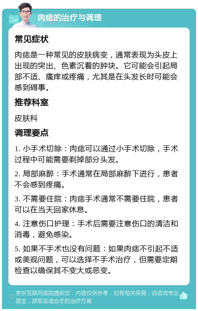 肉痣的治疗与调理 常见症状 肉痣是一种常见的皮肤病变，通常表现为头皮上出现的突出、色素沉着的肿块。它可能会引起局部不适、瘙痒或疼痛，尤其是在头发长时可能会感到碍事。 推荐科室 皮肤科 调理要点 1. 小手术切除：肉痣可以通过小手术切除，手术过程中可能需要剃掉部分头发。 2. 局部麻醉：手术通常在局部麻醉下进行，患者不会感到疼痛。 3. 不需要住院：肉痣手术通常不需要住院，患者可以在当天回家休息。 4. 注意伤口护理：手术后需要注意伤口的清洁和消毒，避免感染。 5. 如果不手术也没有问题：如果肉痣不引起不适或美观问题，可以选择不手术治疗，但需要定期检查以确保其不变大或恶变。