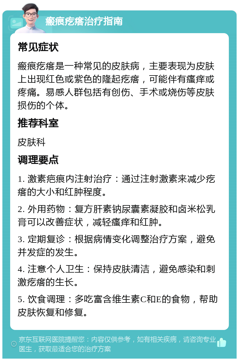 瘢痕疙瘩治疗指南 常见症状 瘢痕疙瘩是一种常见的皮肤病，主要表现为皮肤上出现红色或紫色的隆起疙瘩，可能伴有瘙痒或疼痛。易感人群包括有创伤、手术或烧伤等皮肤损伤的个体。 推荐科室 皮肤科 调理要点 1. 激素疤痕内注射治疗：通过注射激素来减少疙瘩的大小和红肿程度。 2. 外用药物：复方肝素钠尿囊素凝胶和卤米松乳膏可以改善症状，减轻瘙痒和红肿。 3. 定期复诊：根据病情变化调整治疗方案，避免并发症的发生。 4. 注意个人卫生：保持皮肤清洁，避免感染和刺激疙瘩的生长。 5. 饮食调理：多吃富含维生素C和E的食物，帮助皮肤恢复和修复。