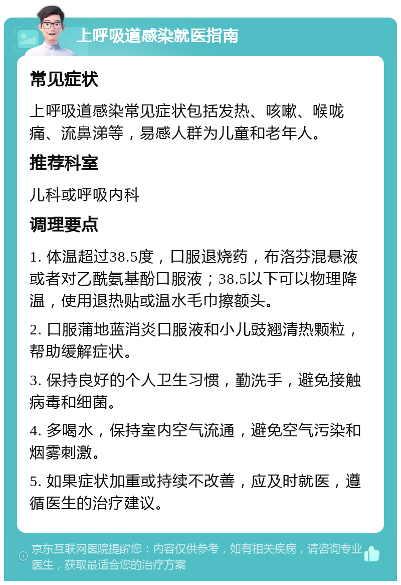 上呼吸道感染就医指南 常见症状 上呼吸道感染常见症状包括发热、咳嗽、喉咙痛、流鼻涕等，易感人群为儿童和老年人。 推荐科室 儿科或呼吸内科 调理要点 1. 体温超过38.5度，口服退烧药，布洛芬混悬液或者对乙酰氨基酚口服液；38.5以下可以物理降温，使用退热贴或温水毛巾擦额头。 2. 口服蒲地蓝消炎口服液和小儿豉翘清热颗粒，帮助缓解症状。 3. 保持良好的个人卫生习惯，勤洗手，避免接触病毒和细菌。 4. 多喝水，保持室内空气流通，避免空气污染和烟雾刺激。 5. 如果症状加重或持续不改善，应及时就医，遵循医生的治疗建议。