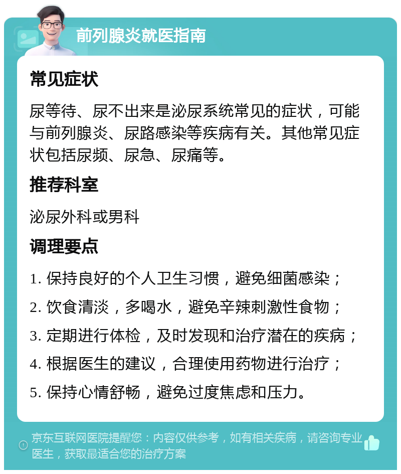 前列腺炎就医指南 常见症状 尿等待、尿不出来是泌尿系统常见的症状，可能与前列腺炎、尿路感染等疾病有关。其他常见症状包括尿频、尿急、尿痛等。 推荐科室 泌尿外科或男科 调理要点 1. 保持良好的个人卫生习惯，避免细菌感染； 2. 饮食清淡，多喝水，避免辛辣刺激性食物； 3. 定期进行体检，及时发现和治疗潜在的疾病； 4. 根据医生的建议，合理使用药物进行治疗； 5. 保持心情舒畅，避免过度焦虑和压力。