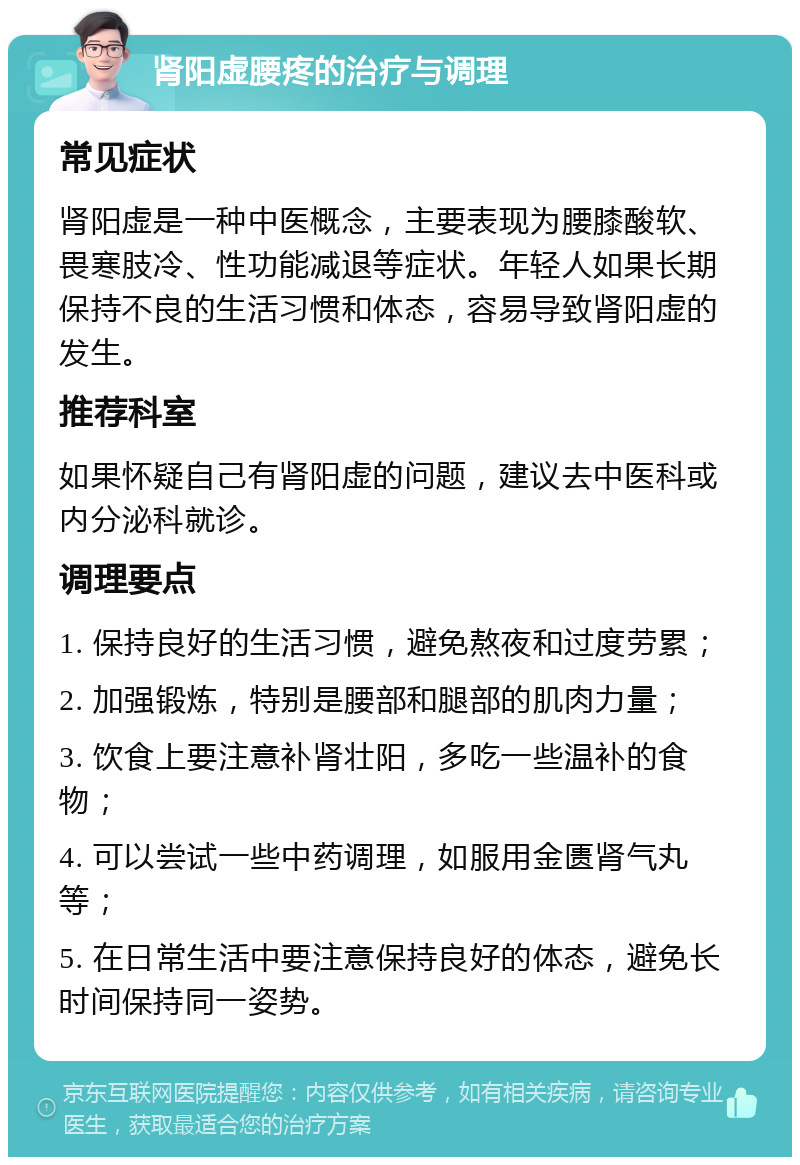 肾阳虚腰疼的治疗与调理 常见症状 肾阳虚是一种中医概念，主要表现为腰膝酸软、畏寒肢冷、性功能减退等症状。年轻人如果长期保持不良的生活习惯和体态，容易导致肾阳虚的发生。 推荐科室 如果怀疑自己有肾阳虚的问题，建议去中医科或内分泌科就诊。 调理要点 1. 保持良好的生活习惯，避免熬夜和过度劳累； 2. 加强锻炼，特别是腰部和腿部的肌肉力量； 3. 饮食上要注意补肾壮阳，多吃一些温补的食物； 4. 可以尝试一些中药调理，如服用金匮肾气丸等； 5. 在日常生活中要注意保持良好的体态，避免长时间保持同一姿势。