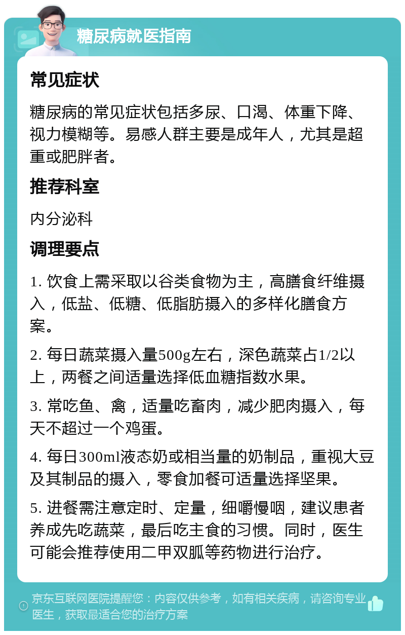 糖尿病就医指南 常见症状 糖尿病的常见症状包括多尿、口渴、体重下降、视力模糊等。易感人群主要是成年人，尤其是超重或肥胖者。 推荐科室 内分泌科 调理要点 1. 饮食上需采取以谷类食物为主，高膳食纤维摄入，低盐、低糖、低脂肪摄入的多样化膳食方案。 2. 每日蔬菜摄入量500g左右，深色蔬菜占1/2以上，两餐之间适量选择低血糖指数水果。 3. 常吃鱼、禽，适量吃畜肉，减少肥肉摄入，每天不超过一个鸡蛋。 4. 每日300ml液态奶或相当量的奶制品，重视大豆及其制品的摄入，零食加餐可适量选择坚果。 5. 进餐需注意定时、定量，细嚼慢咽，建议患者养成先吃蔬菜，最后吃主食的习惯。同时，医生可能会推荐使用二甲双胍等药物进行治疗。