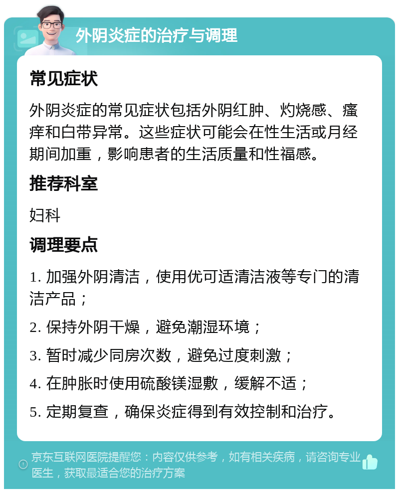 外阴炎症的治疗与调理 常见症状 外阴炎症的常见症状包括外阴红肿、灼烧感、瘙痒和白带异常。这些症状可能会在性生活或月经期间加重，影响患者的生活质量和性福感。 推荐科室 妇科 调理要点 1. 加强外阴清洁，使用优可适清洁液等专门的清洁产品； 2. 保持外阴干燥，避免潮湿环境； 3. 暂时减少同房次数，避免过度刺激； 4. 在肿胀时使用硫酸镁湿敷，缓解不适； 5. 定期复查，确保炎症得到有效控制和治疗。