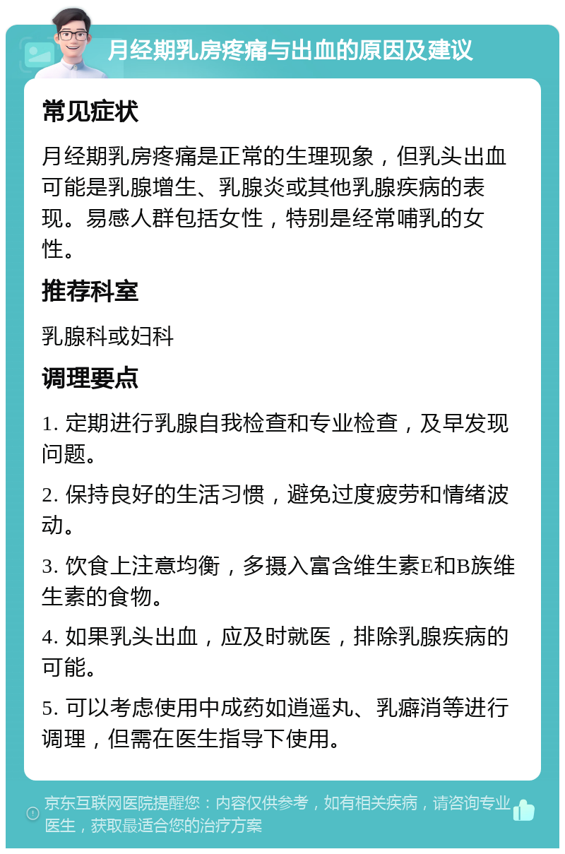 月经期乳房疼痛与出血的原因及建议 常见症状 月经期乳房疼痛是正常的生理现象，但乳头出血可能是乳腺增生、乳腺炎或其他乳腺疾病的表现。易感人群包括女性，特别是经常哺乳的女性。 推荐科室 乳腺科或妇科 调理要点 1. 定期进行乳腺自我检查和专业检查，及早发现问题。 2. 保持良好的生活习惯，避免过度疲劳和情绪波动。 3. 饮食上注意均衡，多摄入富含维生素E和B族维生素的食物。 4. 如果乳头出血，应及时就医，排除乳腺疾病的可能。 5. 可以考虑使用中成药如逍遥丸、乳癖消等进行调理，但需在医生指导下使用。