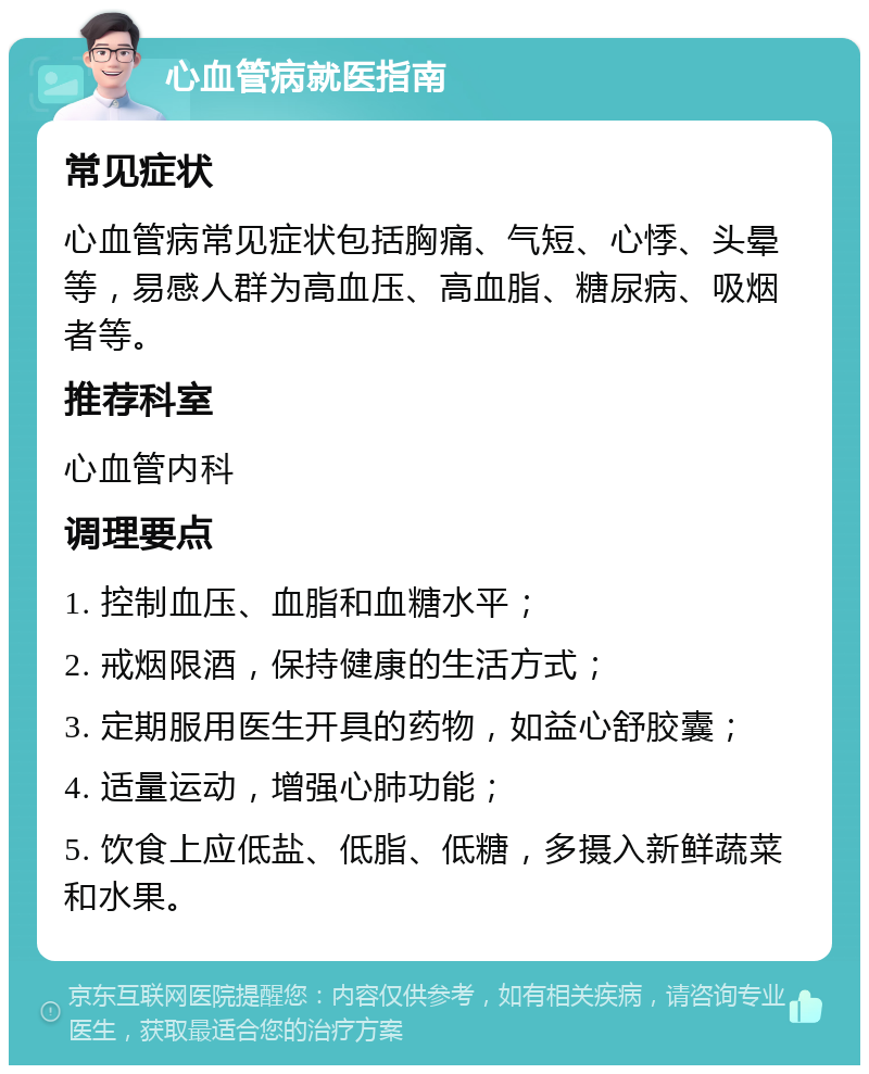 心血管病就医指南 常见症状 心血管病常见症状包括胸痛、气短、心悸、头晕等，易感人群为高血压、高血脂、糖尿病、吸烟者等。 推荐科室 心血管内科 调理要点 1. 控制血压、血脂和血糖水平； 2. 戒烟限酒，保持健康的生活方式； 3. 定期服用医生开具的药物，如益心舒胶囊； 4. 适量运动，增强心肺功能； 5. 饮食上应低盐、低脂、低糖，多摄入新鲜蔬菜和水果。