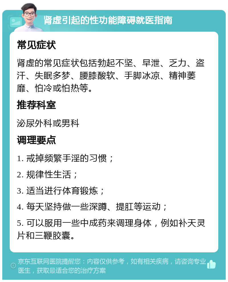 肾虚引起的性功能障碍就医指南 常见症状 肾虚的常见症状包括勃起不坚、早泄、乏力、盗汗、失眠多梦、腰膝酸软、手脚冰凉、精神萎靡、怕冷或怕热等。 推荐科室 泌尿外科或男科 调理要点 1. 戒掉频繁手淫的习惯； 2. 规律性生活； 3. 适当进行体育锻炼； 4. 每天坚持做一些深蹲、提肛等运动； 5. 可以服用一些中成药来调理身体，例如补天灵片和三鞭胶囊。