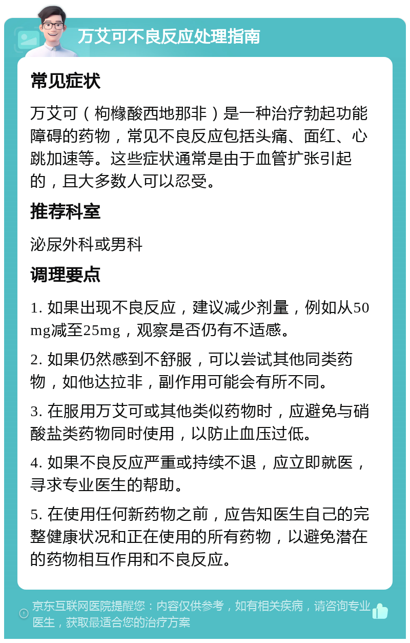 万艾可不良反应处理指南 常见症状 万艾可（枸橼酸西地那非）是一种治疗勃起功能障碍的药物，常见不良反应包括头痛、面红、心跳加速等。这些症状通常是由于血管扩张引起的，且大多数人可以忍受。 推荐科室 泌尿外科或男科 调理要点 1. 如果出现不良反应，建议减少剂量，例如从50mg减至25mg，观察是否仍有不适感。 2. 如果仍然感到不舒服，可以尝试其他同类药物，如他达拉非，副作用可能会有所不同。 3. 在服用万艾可或其他类似药物时，应避免与硝酸盐类药物同时使用，以防止血压过低。 4. 如果不良反应严重或持续不退，应立即就医，寻求专业医生的帮助。 5. 在使用任何新药物之前，应告知医生自己的完整健康状况和正在使用的所有药物，以避免潜在的药物相互作用和不良反应。