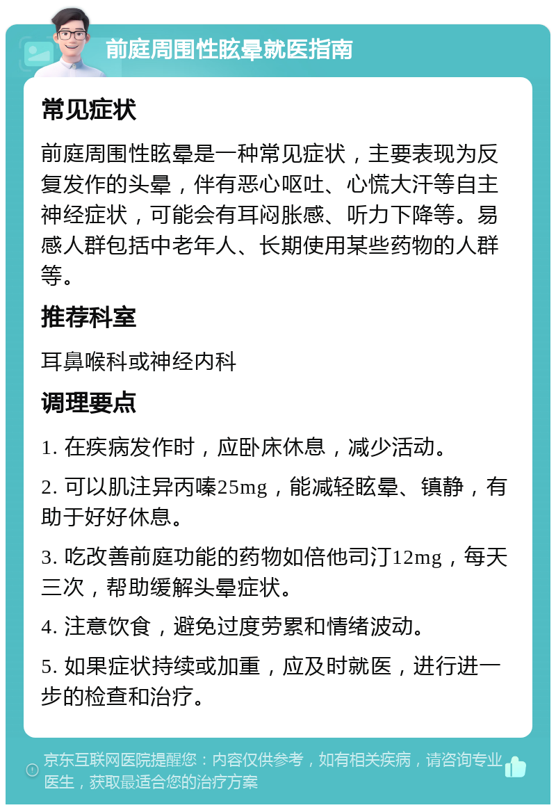 前庭周围性眩晕就医指南 常见症状 前庭周围性眩晕是一种常见症状，主要表现为反复发作的头晕，伴有恶心呕吐、心慌大汗等自主神经症状，可能会有耳闷胀感、听力下降等。易感人群包括中老年人、长期使用某些药物的人群等。 推荐科室 耳鼻喉科或神经内科 调理要点 1. 在疾病发作时，应卧床休息，减少活动。 2. 可以肌注异丙嗪25mg，能减轻眩晕、镇静，有助于好好休息。 3. 吃改善前庭功能的药物如倍他司汀12mg，每天三次，帮助缓解头晕症状。 4. 注意饮食，避免过度劳累和情绪波动。 5. 如果症状持续或加重，应及时就医，进行进一步的检查和治疗。