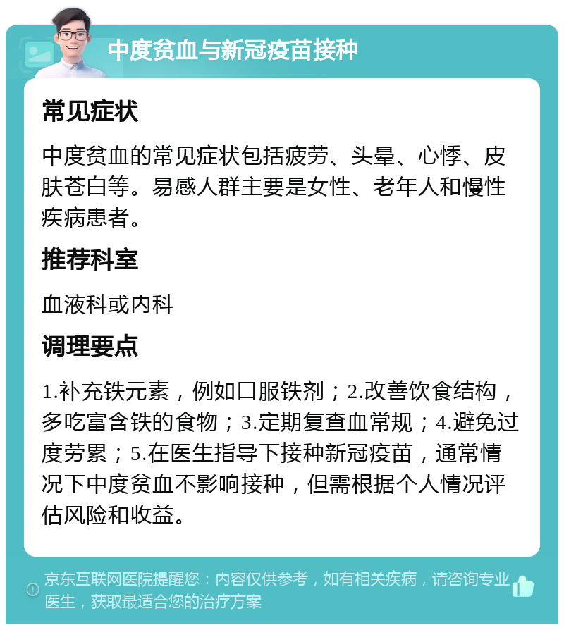 中度贫血与新冠疫苗接种 常见症状 中度贫血的常见症状包括疲劳、头晕、心悸、皮肤苍白等。易感人群主要是女性、老年人和慢性疾病患者。 推荐科室 血液科或内科 调理要点 1.补充铁元素，例如口服铁剂；2.改善饮食结构，多吃富含铁的食物；3.定期复查血常规；4.避免过度劳累；5.在医生指导下接种新冠疫苗，通常情况下中度贫血不影响接种，但需根据个人情况评估风险和收益。