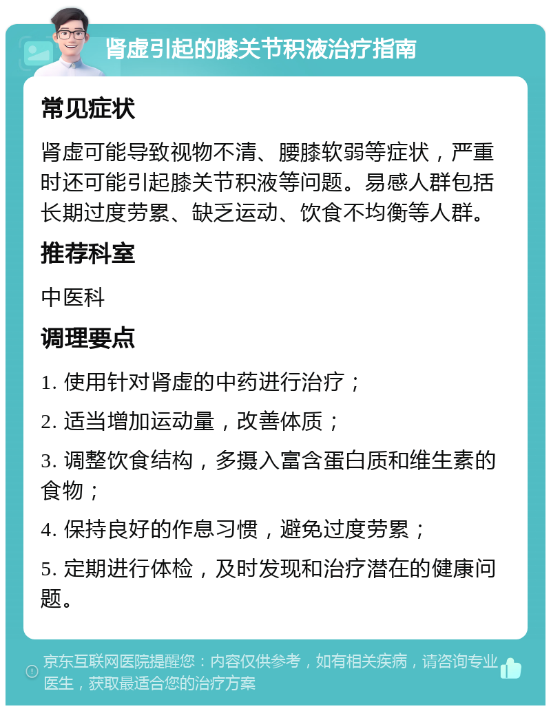 肾虚引起的膝关节积液治疗指南 常见症状 肾虚可能导致视物不清、腰膝软弱等症状，严重时还可能引起膝关节积液等问题。易感人群包括长期过度劳累、缺乏运动、饮食不均衡等人群。 推荐科室 中医科 调理要点 1. 使用针对肾虚的中药进行治疗； 2. 适当增加运动量，改善体质； 3. 调整饮食结构，多摄入富含蛋白质和维生素的食物； 4. 保持良好的作息习惯，避免过度劳累； 5. 定期进行体检，及时发现和治疗潜在的健康问题。