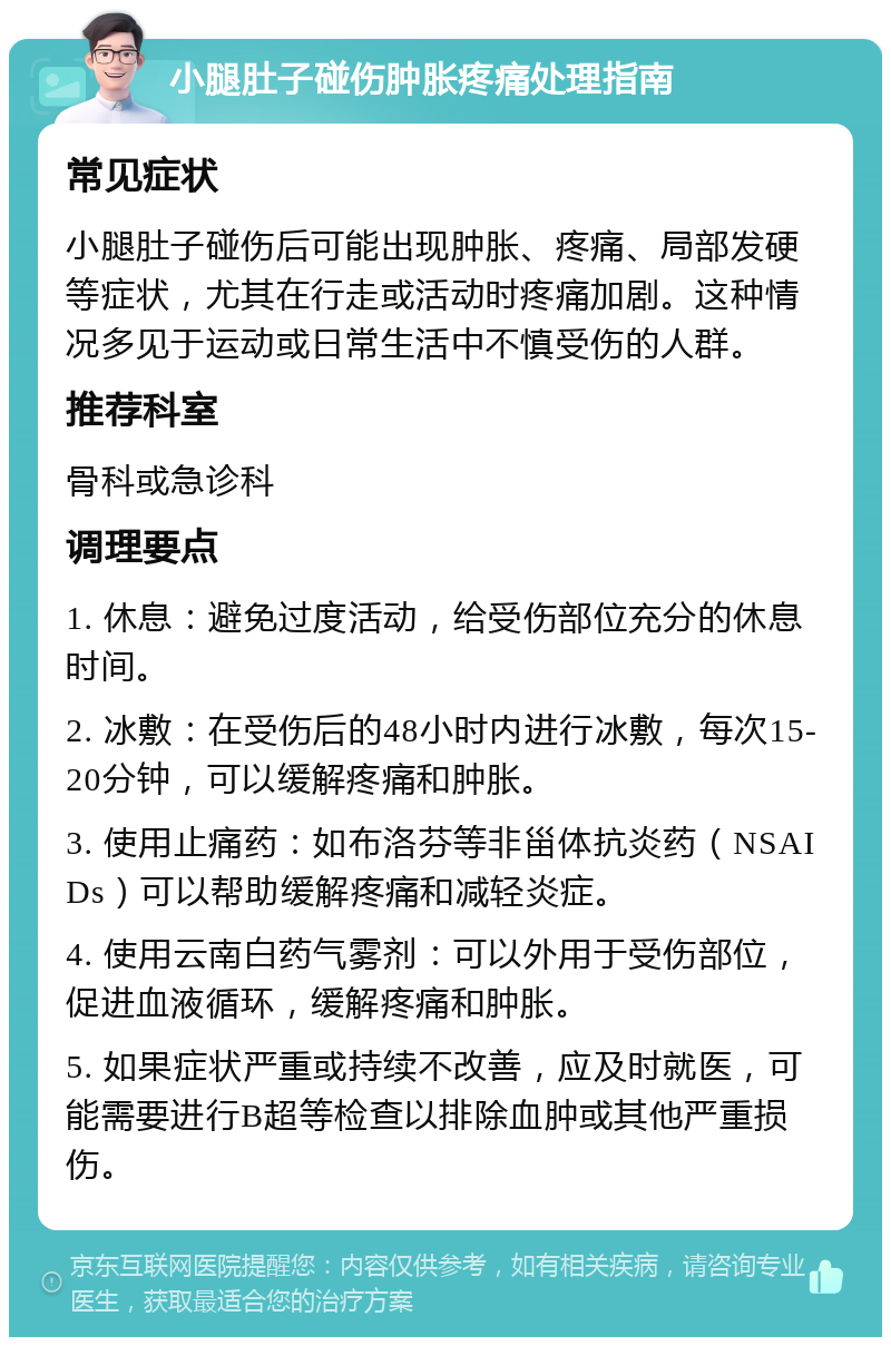 小腿肚子碰伤肿胀疼痛处理指南 常见症状 小腿肚子碰伤后可能出现肿胀、疼痛、局部发硬等症状，尤其在行走或活动时疼痛加剧。这种情况多见于运动或日常生活中不慎受伤的人群。 推荐科室 骨科或急诊科 调理要点 1. 休息：避免过度活动，给受伤部位充分的休息时间。 2. 冰敷：在受伤后的48小时内进行冰敷，每次15-20分钟，可以缓解疼痛和肿胀。 3. 使用止痛药：如布洛芬等非甾体抗炎药（NSAIDs）可以帮助缓解疼痛和减轻炎症。 4. 使用云南白药气雾剂：可以外用于受伤部位，促进血液循环，缓解疼痛和肿胀。 5. 如果症状严重或持续不改善，应及时就医，可能需要进行B超等检查以排除血肿或其他严重损伤。