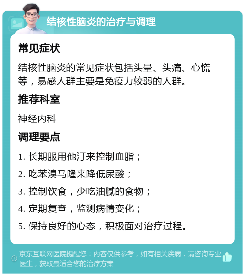 结核性脑炎的治疗与调理 常见症状 结核性脑炎的常见症状包括头晕、头痛、心慌等，易感人群主要是免疫力较弱的人群。 推荐科室 神经内科 调理要点 1. 长期服用他汀来控制血脂； 2. 吃苯溴马隆来降低尿酸； 3. 控制饮食，少吃油腻的食物； 4. 定期复查，监测病情变化； 5. 保持良好的心态，积极面对治疗过程。