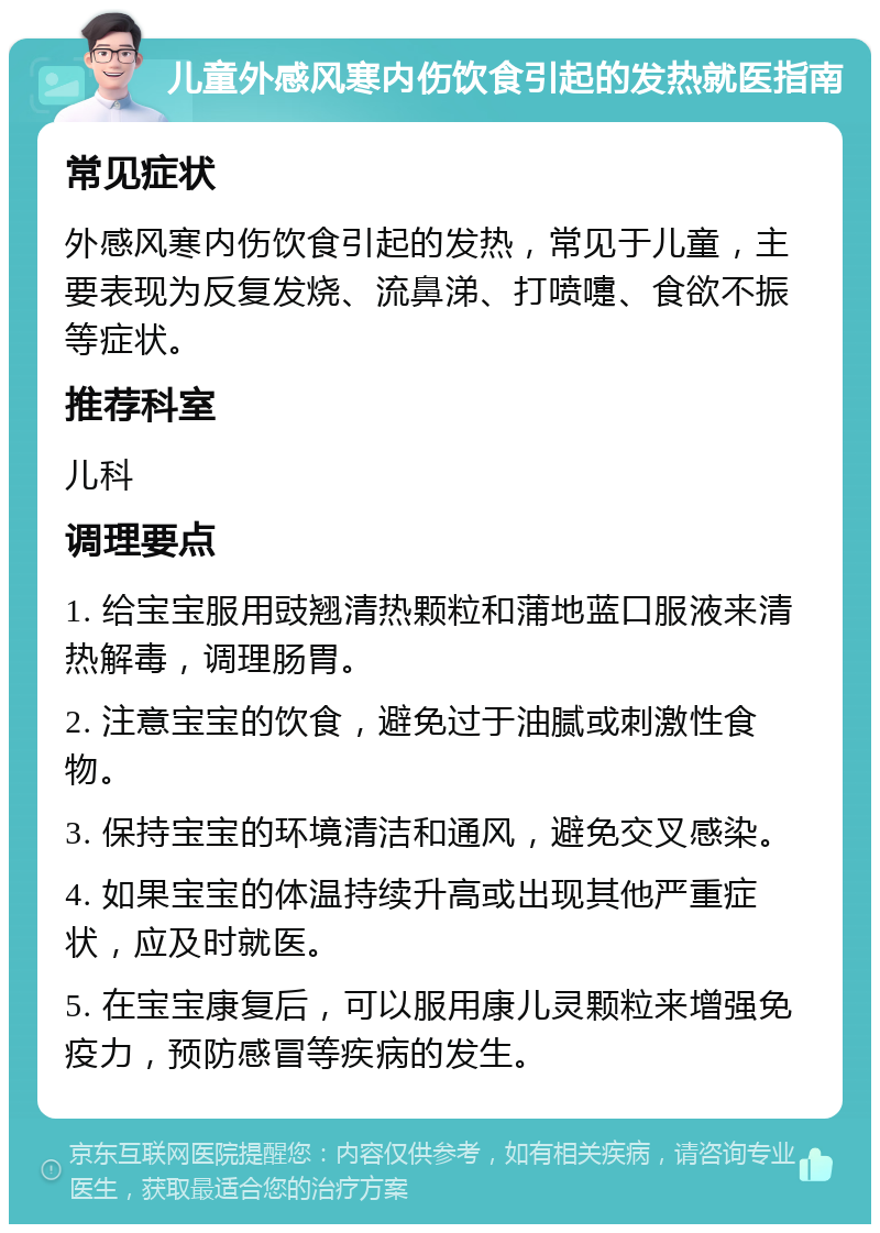 儿童外感风寒内伤饮食引起的发热就医指南 常见症状 外感风寒内伤饮食引起的发热，常见于儿童，主要表现为反复发烧、流鼻涕、打喷嚏、食欲不振等症状。 推荐科室 儿科 调理要点 1. 给宝宝服用豉翘清热颗粒和蒲地蓝口服液来清热解毒，调理肠胃。 2. 注意宝宝的饮食，避免过于油腻或刺激性食物。 3. 保持宝宝的环境清洁和通风，避免交叉感染。 4. 如果宝宝的体温持续升高或出现其他严重症状，应及时就医。 5. 在宝宝康复后，可以服用康儿灵颗粒来增强免疫力，预防感冒等疾病的发生。