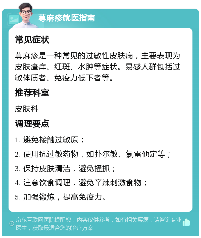 荨麻疹就医指南 常见症状 荨麻疹是一种常见的过敏性皮肤病，主要表现为皮肤瘙痒、红斑、水肿等症状。易感人群包括过敏体质者、免疫力低下者等。 推荐科室 皮肤科 调理要点 1. 避免接触过敏原； 2. 使用抗过敏药物，如扑尔敏、氯雷他定等； 3. 保持皮肤清洁，避免搔抓； 4. 注意饮食调理，避免辛辣刺激食物； 5. 加强锻炼，提高免疫力。