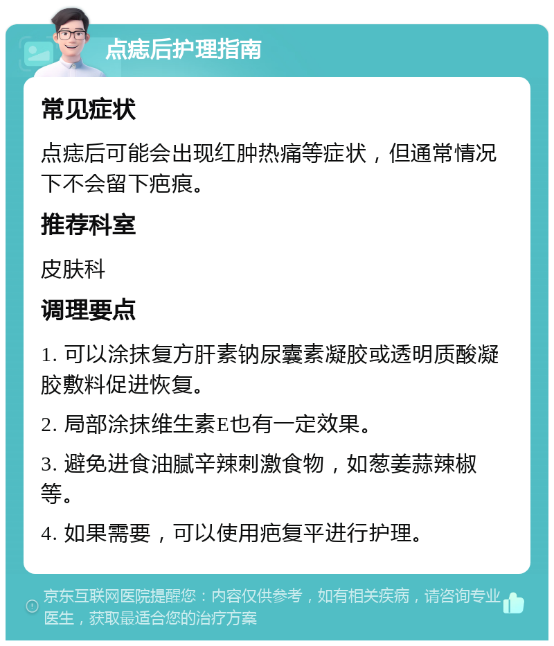 点痣后护理指南 常见症状 点痣后可能会出现红肿热痛等症状，但通常情况下不会留下疤痕。 推荐科室 皮肤科 调理要点 1. 可以涂抹复方肝素钠尿囊素凝胶或透明质酸凝胶敷料促进恢复。 2. 局部涂抹维生素E也有一定效果。 3. 避免进食油腻辛辣刺激食物，如葱姜蒜辣椒等。 4. 如果需要，可以使用疤复平进行护理。