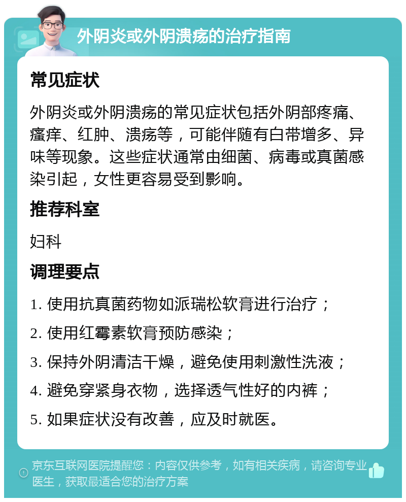 外阴炎或外阴溃疡的治疗指南 常见症状 外阴炎或外阴溃疡的常见症状包括外阴部疼痛、瘙痒、红肿、溃疡等，可能伴随有白带增多、异味等现象。这些症状通常由细菌、病毒或真菌感染引起，女性更容易受到影响。 推荐科室 妇科 调理要点 1. 使用抗真菌药物如派瑞松软膏进行治疗； 2. 使用红霉素软膏预防感染； 3. 保持外阴清洁干燥，避免使用刺激性洗液； 4. 避免穿紧身衣物，选择透气性好的内裤； 5. 如果症状没有改善，应及时就医。