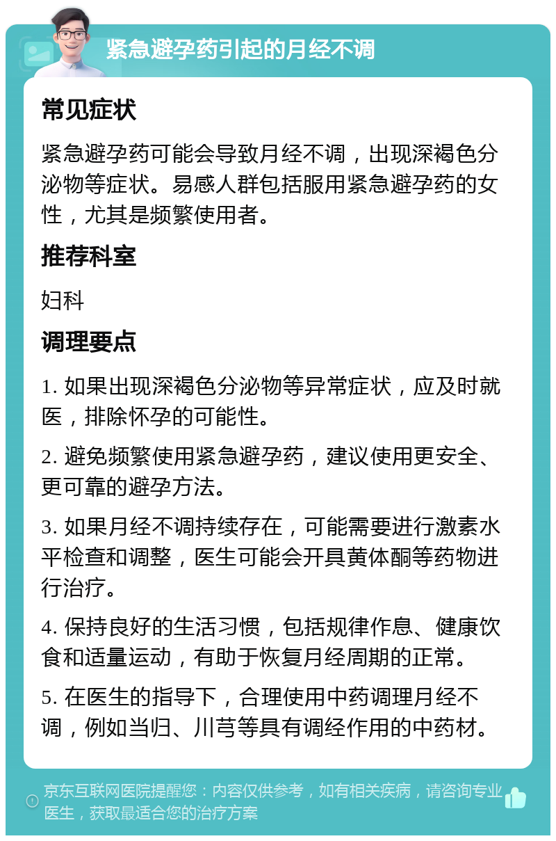 紧急避孕药引起的月经不调 常见症状 紧急避孕药可能会导致月经不调，出现深褐色分泌物等症状。易感人群包括服用紧急避孕药的女性，尤其是频繁使用者。 推荐科室 妇科 调理要点 1. 如果出现深褐色分泌物等异常症状，应及时就医，排除怀孕的可能性。 2. 避免频繁使用紧急避孕药，建议使用更安全、更可靠的避孕方法。 3. 如果月经不调持续存在，可能需要进行激素水平检查和调整，医生可能会开具黄体酮等药物进行治疗。 4. 保持良好的生活习惯，包括规律作息、健康饮食和适量运动，有助于恢复月经周期的正常。 5. 在医生的指导下，合理使用中药调理月经不调，例如当归、川芎等具有调经作用的中药材。