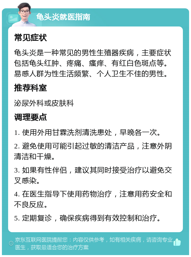 龟头炎就医指南 常见症状 龟头炎是一种常见的男性生殖器疾病，主要症状包括龟头红肿、疼痛、瘙痒、有红白色斑点等。易感人群为性生活频繁、个人卫生不佳的男性。 推荐科室 泌尿外科或皮肤科 调理要点 1. 使用外用甘霖洗剂清洗患处，早晚各一次。 2. 避免使用可能引起过敏的清洁产品，注意外阴清洁和干燥。 3. 如果有性伴侣，建议其同时接受治疗以避免交叉感染。 4. 在医生指导下使用药物治疗，注意用药安全和不良反应。 5. 定期复诊，确保疾病得到有效控制和治疗。