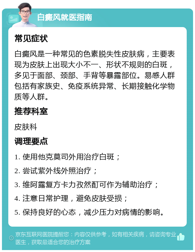 白癜风就医指南 常见症状 白癜风是一种常见的色素脱失性皮肤病，主要表现为皮肤上出现大小不一、形状不规则的白斑，多见于面部、颈部、手背等暴露部位。易感人群包括有家族史、免疫系统异常、长期接触化学物质等人群。 推荐科室 皮肤科 调理要点 1. 使用他克莫司外用治疗白斑； 2. 尝试紫外线外照治疗； 3. 维阿露复方卡力孜然酊可作为辅助治疗； 4. 注意日常护理，避免皮肤受损； 5. 保持良好的心态，减少压力对病情的影响。