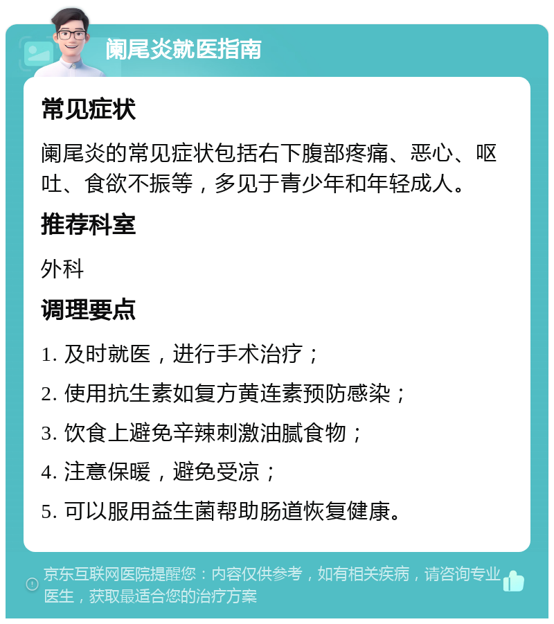 阑尾炎就医指南 常见症状 阑尾炎的常见症状包括右下腹部疼痛、恶心、呕吐、食欲不振等，多见于青少年和年轻成人。 推荐科室 外科 调理要点 1. 及时就医，进行手术治疗； 2. 使用抗生素如复方黄连素预防感染； 3. 饮食上避免辛辣刺激油腻食物； 4. 注意保暖，避免受凉； 5. 可以服用益生菌帮助肠道恢复健康。