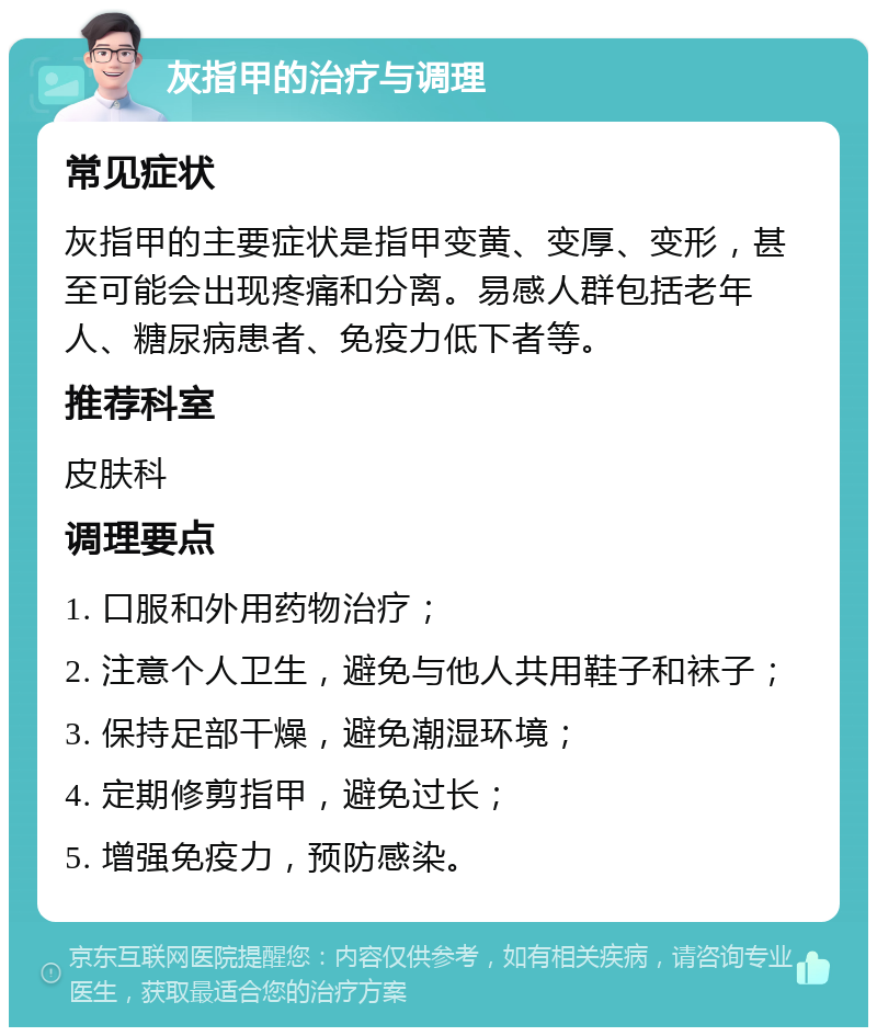 灰指甲的治疗与调理 常见症状 灰指甲的主要症状是指甲变黄、变厚、变形，甚至可能会出现疼痛和分离。易感人群包括老年人、糖尿病患者、免疫力低下者等。 推荐科室 皮肤科 调理要点 1. 口服和外用药物治疗； 2. 注意个人卫生，避免与他人共用鞋子和袜子； 3. 保持足部干燥，避免潮湿环境； 4. 定期修剪指甲，避免过长； 5. 增强免疫力，预防感染。