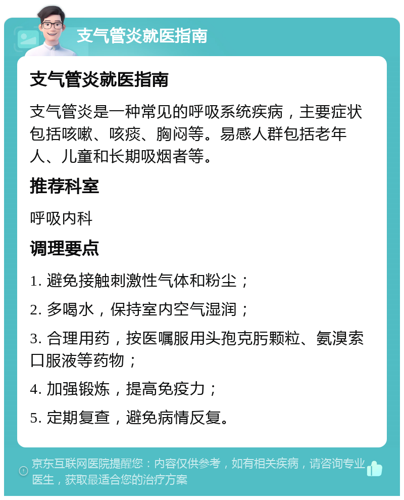 支气管炎就医指南 支气管炎就医指南 支气管炎是一种常见的呼吸系统疾病，主要症状包括咳嗽、咳痰、胸闷等。易感人群包括老年人、儿童和长期吸烟者等。 推荐科室 呼吸内科 调理要点 1. 避免接触刺激性气体和粉尘； 2. 多喝水，保持室内空气湿润； 3. 合理用药，按医嘱服用头孢克肟颗粒、氨溴索口服液等药物； 4. 加强锻炼，提高免疫力； 5. 定期复查，避免病情反复。