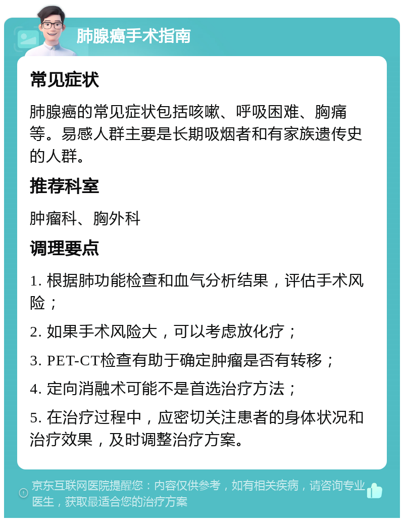 肺腺癌手术指南 常见症状 肺腺癌的常见症状包括咳嗽、呼吸困难、胸痛等。易感人群主要是长期吸烟者和有家族遗传史的人群。 推荐科室 肿瘤科、胸外科 调理要点 1. 根据肺功能检查和血气分析结果，评估手术风险； 2. 如果手术风险大，可以考虑放化疗； 3. PET-CT检查有助于确定肿瘤是否有转移； 4. 定向消融术可能不是首选治疗方法； 5. 在治疗过程中，应密切关注患者的身体状况和治疗效果，及时调整治疗方案。