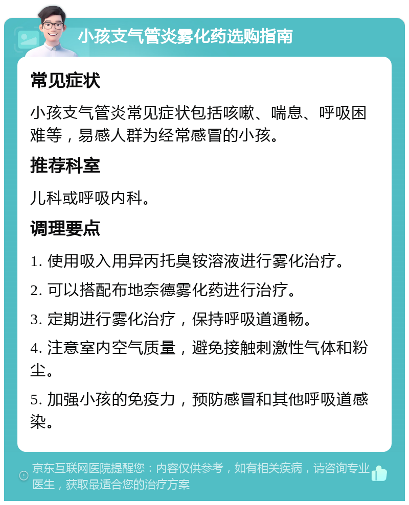 小孩支气管炎雾化药选购指南 常见症状 小孩支气管炎常见症状包括咳嗽、喘息、呼吸困难等，易感人群为经常感冒的小孩。 推荐科室 儿科或呼吸内科。 调理要点 1. 使用吸入用异丙托臭铵溶液进行雾化治疗。 2. 可以搭配布地奈德雾化药进行治疗。 3. 定期进行雾化治疗，保持呼吸道通畅。 4. 注意室内空气质量，避免接触刺激性气体和粉尘。 5. 加强小孩的免疫力，预防感冒和其他呼吸道感染。