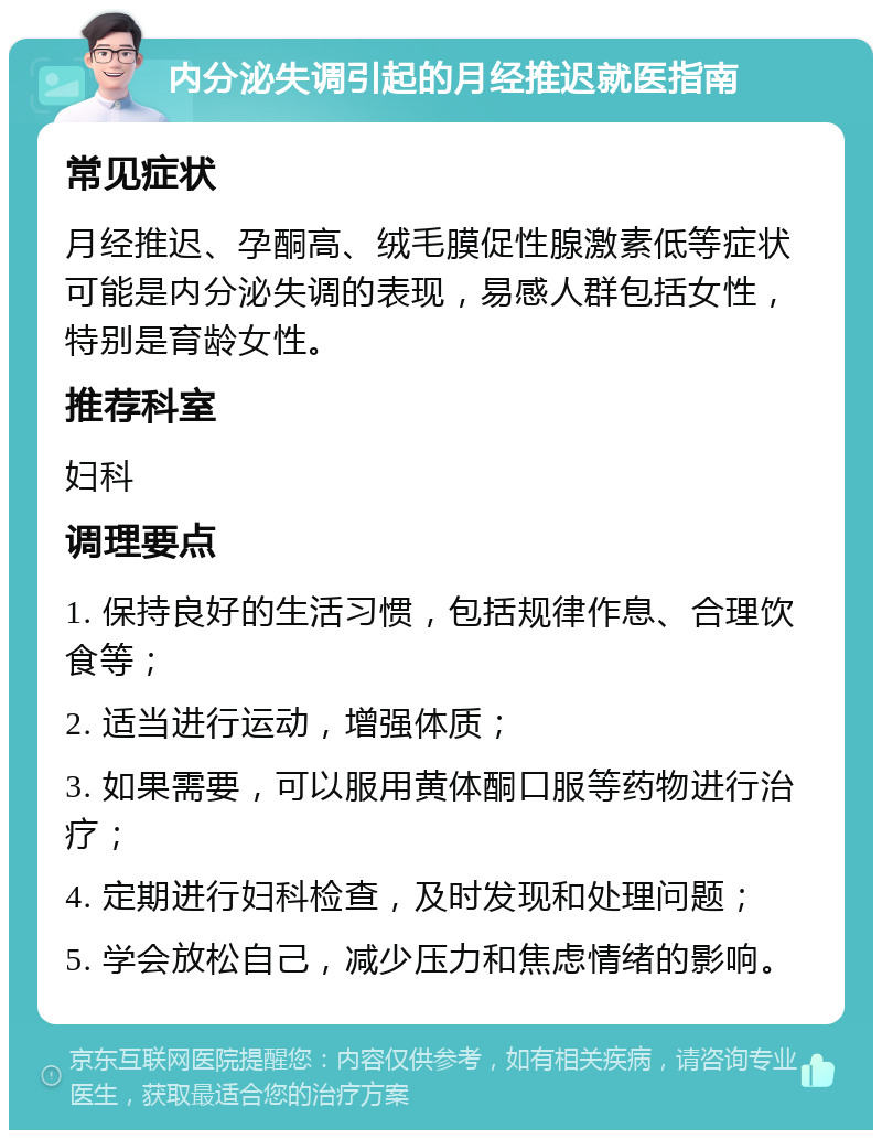 内分泌失调引起的月经推迟就医指南 常见症状 月经推迟、孕酮高、绒毛膜促性腺激素低等症状可能是内分泌失调的表现，易感人群包括女性，特别是育龄女性。 推荐科室 妇科 调理要点 1. 保持良好的生活习惯，包括规律作息、合理饮食等； 2. 适当进行运动，增强体质； 3. 如果需要，可以服用黄体酮口服等药物进行治疗； 4. 定期进行妇科检查，及时发现和处理问题； 5. 学会放松自己，减少压力和焦虑情绪的影响。