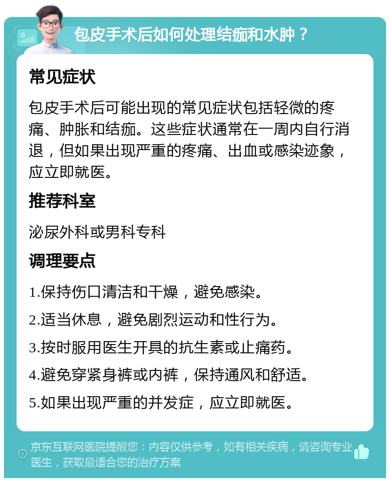 包皮手术后如何处理结痂和水肿？ 常见症状 包皮手术后可能出现的常见症状包括轻微的疼痛、肿胀和结痂。这些症状通常在一周内自行消退，但如果出现严重的疼痛、出血或感染迹象，应立即就医。 推荐科室 泌尿外科或男科专科 调理要点 1.保持伤口清洁和干燥，避免感染。 2.适当休息，避免剧烈运动和性行为。 3.按时服用医生开具的抗生素或止痛药。 4.避免穿紧身裤或内裤，保持通风和舒适。 5.如果出现严重的并发症，应立即就医。