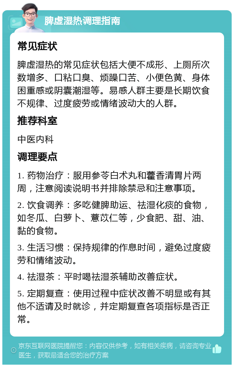 脾虚湿热调理指南 常见症状 脾虚湿热的常见症状包括大便不成形、上厕所次数增多、口粘口臭、烦躁口苦、小便色黄、身体困重感或阴囊潮湿等。易感人群主要是长期饮食不规律、过度疲劳或情绪波动大的人群。 推荐科室 中医内科 调理要点 1. 药物治疗：服用参苓白术丸和藿香清胃片两周，注意阅读说明书并排除禁忌和注意事项。 2. 饮食调养：多吃健脾助运、祛湿化痰的食物，如冬瓜、白萝卜、薏苡仁等，少食肥、甜、油、黏的食物。 3. 生活习惯：保持规律的作息时间，避免过度疲劳和情绪波动。 4. 祛湿茶：平时喝祛湿茶辅助改善症状。 5. 定期复查：使用过程中症状改善不明显或有其他不适请及时就诊，并定期复查各项指标是否正常。