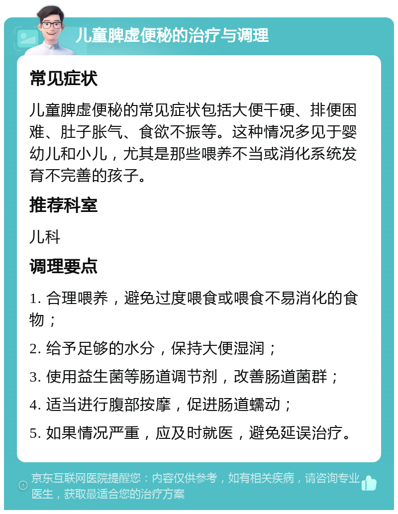 儿童脾虚便秘的治疗与调理 常见症状 儿童脾虚便秘的常见症状包括大便干硬、排便困难、肚子胀气、食欲不振等。这种情况多见于婴幼儿和小儿，尤其是那些喂养不当或消化系统发育不完善的孩子。 推荐科室 儿科 调理要点 1. 合理喂养，避免过度喂食或喂食不易消化的食物； 2. 给予足够的水分，保持大便湿润； 3. 使用益生菌等肠道调节剂，改善肠道菌群； 4. 适当进行腹部按摩，促进肠道蠕动； 5. 如果情况严重，应及时就医，避免延误治疗。