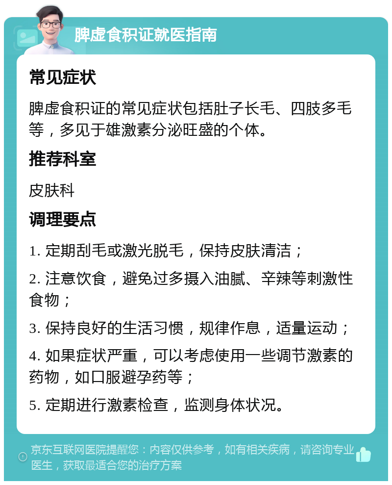 脾虚食积证就医指南 常见症状 脾虚食积证的常见症状包括肚子长毛、四肢多毛等，多见于雄激素分泌旺盛的个体。 推荐科室 皮肤科 调理要点 1. 定期刮毛或激光脱毛，保持皮肤清洁； 2. 注意饮食，避免过多摄入油腻、辛辣等刺激性食物； 3. 保持良好的生活习惯，规律作息，适量运动； 4. 如果症状严重，可以考虑使用一些调节激素的药物，如口服避孕药等； 5. 定期进行激素检查，监测身体状况。