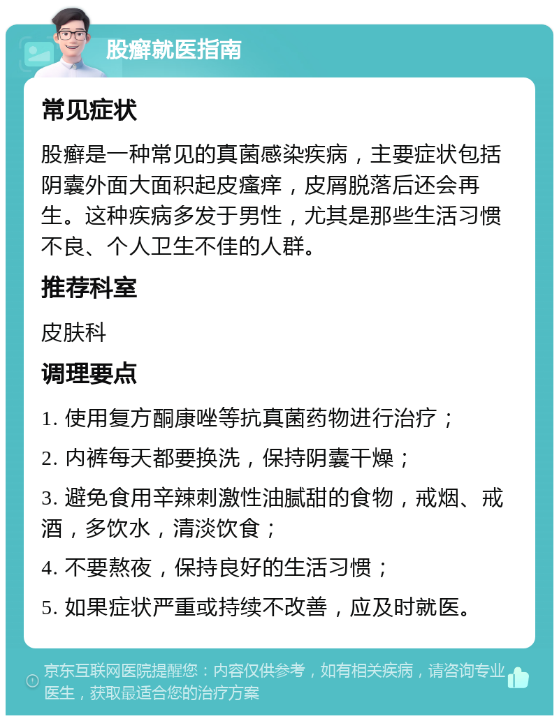 股癣就医指南 常见症状 股癣是一种常见的真菌感染疾病，主要症状包括阴囊外面大面积起皮瘙痒，皮屑脱落后还会再生。这种疾病多发于男性，尤其是那些生活习惯不良、个人卫生不佳的人群。 推荐科室 皮肤科 调理要点 1. 使用复方酮康唑等抗真菌药物进行治疗； 2. 内裤每天都要换洗，保持阴囊干燥； 3. 避免食用辛辣刺激性油腻甜的食物，戒烟、戒酒，多饮水，清淡饮食； 4. 不要熬夜，保持良好的生活习惯； 5. 如果症状严重或持续不改善，应及时就医。